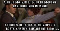 а. мне. пофигу. кто. ты. по. профессии. сантехник. или. механик. я. говорю. нет. я. так. не. могу. просто. взять. и. уйти. к. вам. значит. я. лох