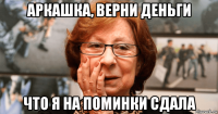 аркашка, верни деньги что я на поминки сдала