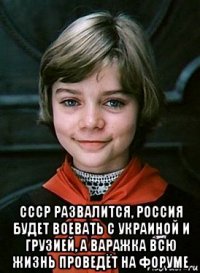  ссср развалится, россия будет воевать с украиной и грузией, а варажка всю жизнь проведёт на форуме