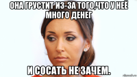она грустит из-за того,что у неё много денег и сосать не зачем.