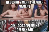 девочки у меня уже член замерз сейчас согреем, не переживай