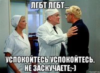 лгбт лгбт... успокойтесь успокойтесь, не заскучаете;-)