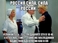 россия сила, сила россии.. успокойтесь...сестра давайте его в 10-ю, - а кто у нас там?..- такие же наследники нацисткой идеологии как и он