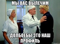 мы вас вылечим долбоебы это наш профиль