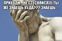 приходи... не стесняйся))) ты же знаешь куда??? знаешь.... 