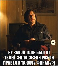  ну какой толк был от твоей философии раз он привел к такому финалу?!