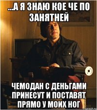...а я знаю кое че по занятней чемодан с деньгами принесут и поставят прямо у моих ног