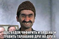  щас будем чифирить и за деньги травить тараканов друг на друга