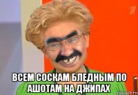  всем соскам бледным по ашотам на джипах