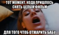 тот момент, кода пришлось снять целый фильм для того чтоб отжарить бабу