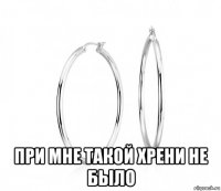  при мне такой хрени не было