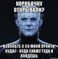 коробочку открывали? извольте-с со мной пройти, куда? - куда скажу туда и пойдёшь