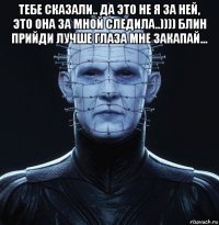 тебе сказали.. да это не я за ней, это она за мной следила..)))) блин прийди лучше глаза мне закапай... 