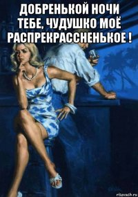 добренькой ночи тебе, чудушко моё распрекрассненькое ! 