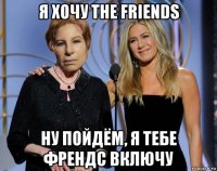 я хочу the friends ну пойдём, я тебе френдс включу