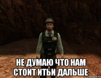  не думаю что нам стоит итьи дальше