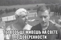  ты вообще живешь на свете по доверенности.