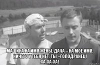  машина на имя жены, дача – на мое имя, ничего у тебя нет. ты –голодранец! ха-ха-ха!