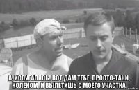  а, испугались! вот дам тебе, просто-таки, коленом, и вылетишь с моего участка.