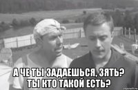  а че ты задаешься, зять? ты кто такой есть?