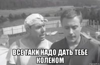  все таки надо дать тебе коленом
