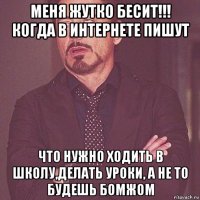 меня жутко бесит!!! когда в интернете пишут что нужно ходить в школу,делать уроки, а не то будешь бомжом