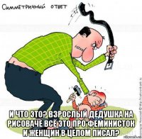  и что это? взрослый дедушка на рисоваче всё это про феминисток и женщин в целом писал?