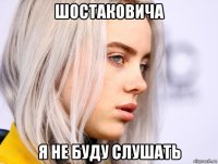 шостаковича я не буду слушать