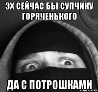 эх сейчас бы супчику горяченького да с потрошками
