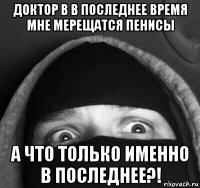 доктор в в последнее время мне мерещатся пенисы а что только именно в последнее?!