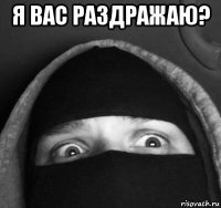 я вас раздражаю? 