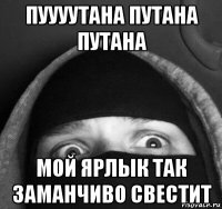 пуууутана путана путана мой ярлык так заманчиво свестит