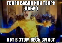 твори бабло или твори добро вот в этом весь смисл