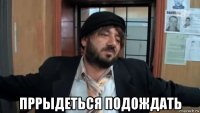  пррыдеться подождать