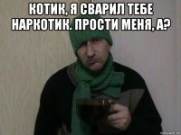 котик, я сварил тебе наркотик. прости меня, а? 