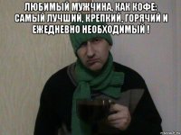 любимый мужчина, как кофе: самый лучший, крепкий, горячий и ежедневно необходимый ! 