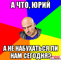 а что, юрий а не набухаться ли нам сегодня?