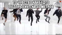 то чувство какбудто подпрыгнул на 30 метров 