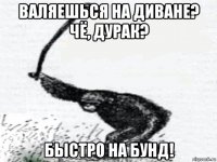 валяешься на диване? чё, дурак? быстро на бунд!