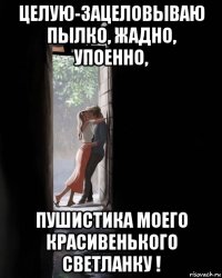 целую-зацеловываю пылко, жадно, упоенно, пушистика моего красивенького светланку !