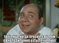  твоё лицо-когда проснулся утром а в холодильнике бутылочка пива