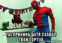  ты прикинь батя схавал твой торт))0