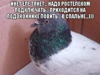 инет еле тянет... надо ростелеком подключать... приходится на подоконнике ловить... в спальне...))) 