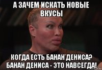 а зачем искать новые вкусы когда есть банан дениса? банан дениса - это навсегда!