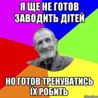 я ще не готов заводить дітей но готов тренуватись їх робить