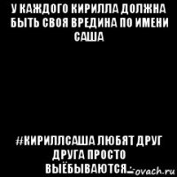 у каждого кирилла должна быть своя вредина по имени саша #кириллсаша любят друг друга просто выёбываются...