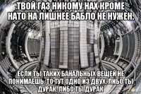 твой газ никому нах кроме нато на лишнее бабло не нужен. если ты таких банальных вещей не понимаешь, то тут одно из двух, либо ты дурак, либо ты дурак