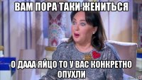 вам пора таки жениться о дааа яйцо то у вас конкретно опухли