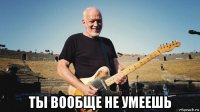  ты вообще не умеешь