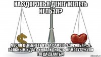 на здоровья денег желеть нельзя? а если денег нету из за самого здоровья?...а больным и дать инвалидность не могут?..хули тогда делать?!